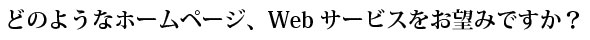 どのようなホームページ、Webサービスをお望みですか？